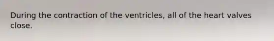 During the contraction of the ventricles, all of <a href='https://www.questionai.com/knowledge/kya8ocqc6o-the-heart' class='anchor-knowledge'>the heart</a> valves close.