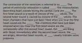 The contraction of the ventricles is referred to as _____. The period of ventricular relaxation is called _____. The monosyllables describing heart sounds during the cardiac cycle are _____. The first heart sound is a result of closure of the ____ valves. The second heart sound is caused by closure of the ____ valves. The heart chambers that have just been filled when you hear the first heart sound are the ______. The chambers that have just been emptied when you hear the first heart sound are the _____. Immediately after the second heart sound, the ____ are filling with blood. Immediately after the second heart sound, the ____ are empty. Abnormal heart sounds, or ____, usually indicate valve problems.