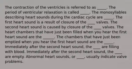 The contraction of the ventricles is referred to as _____. The period of ventricular relaxation is called _____. The monosyllables describing heart sounds during the cardiac cycle are _____. The first heart sound is a result of closure of the ____ valves. The second heart sound is caused by closure of the ____ valves. The heart chambers that have just been filled when you hear the first heart sound are the ______. The chambers that have just been emptied when you hear the first heart sound are the _____. Immediately after the second heart sound, the ____ are filling with blood. Immediately after the second heart sound, the ____ are empty. Abnormal heart sounds, or ____, usually indicate valve problems.