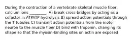 During the contraction of a vertebrate skeletal muscle fiber, calcium ions _________. A) break cross-bridges by acting as a cofactor in ATPATP hydrolysis B) spread action potentials through the T tubules C) transmit action potentials from the motor neuron to the muscle fiber D) bind with troponin, changing its shape so that the myosin-binding sites on actin are exposed