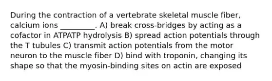 During the contraction of a vertebrate skeletal muscle fiber, calcium ions _________. A) break cross-bridges by acting as a cofactor in ATPATP hydrolysis B) spread action potentials through the T tubules C) transmit action potentials from the motor neuron to the muscle fiber D) bind with troponin, changing its shape so that the myosin-binding sites on actin are exposed