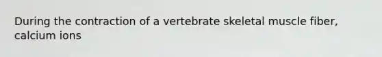 During the contraction of a vertebrate <a href='https://www.questionai.com/knowledge/klixZejDS2-skeletal-muscle' class='anchor-knowledge'>skeletal muscle</a> fiber, calcium ions