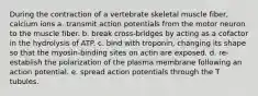 During the contraction of a vertebrate skeletal muscle fiber, calcium ions a. transmit action potentials from the motor neuron to the muscle fiber. b. break cross-bridges by acting as a cofactor in the hydrolysis of ATP. c. bind with troponin, changing its shape so that the myosin-binding sites on actin are exposed. d. re-establish the polarization of the plasma membrane following an action potential. e. spread action potentials through the T tubules.