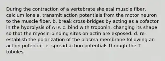 During the contraction of a vertebrate skeletal muscle fiber, calcium ions a. transmit action potentials from the motor neuron to the muscle fiber. b. break cross-bridges by acting as a cofactor in the hydrolysis of ATP. c. bind with troponin, changing its shape so that the myosin-binding sites on actin are exposed. d. re-establish the polarization of the plasma membrane following an action potential. e. spread action potentials through the T tubules.