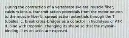 During the contraction of a vertebrate skeletal muscle fiber, calcium ions a. transmit action potentials from the motor neuron to the muscle fiber b. spread action potentials through the T tubules. c. break cross-bridges as a cofactor in hydrolysis of ATP. d. bind with troponin, changing its shape so that the myosin-binding sites on actin are exposed.