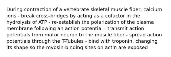 During contraction of a vertebrate skeletal muscle fiber, calcium ions - break cross-bridges by acting as a cofactor in the hydrolysis of ATP - re-establish the polarization of the plasma membrane following an action potential - transmit action potentials from motor neuron to the muscle fiber - spread action potentials through the T-Tubules - bind with troponin, changing its shape so the myosin-binding sites on actin are exposed