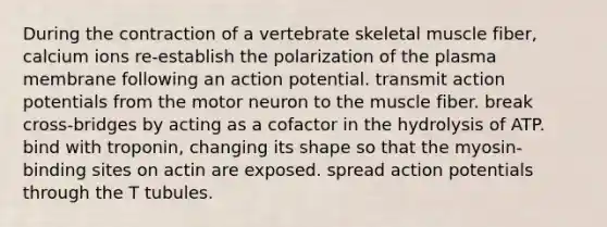 During the contraction of a vertebrate skeletal muscle fiber, calcium ions re-establish the polarization of the plasma membrane following an action potential. transmit action potentials from the motor neuron to the muscle fiber. break cross-bridges by acting as a cofactor in the hydrolysis of ATP. bind with troponin, changing its shape so that the myosin-binding sites on actin are exposed. spread action potentials through the T tubules.