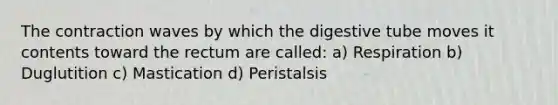 The contraction waves by which the digestive tube moves it contents toward the rectum are called: a) Respiration b) Duglutition c) Mastication d) Peristalsis