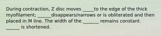 During contraction, Z disc moves _____to the edge of the thick myofilament; ______disappears/narrows or is obliterated and then placed in M line. The width of the _______ remains constant. ______ is shortened.