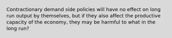 Contractionary demand side policies will have no effect on long run output by themselves, but if they also affect the productive capacity of the economy, they may be harmful to what in the long run?