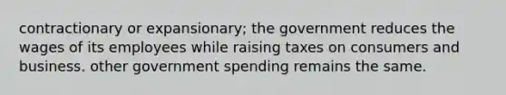 contractionary or expansionary; the government reduces the wages of its employees while raising taxes on consumers and business. other government spending remains the same.