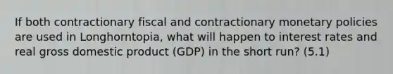 If both contractionary fiscal and contractionary monetary policies are used in Longhorntopia, what will happen to interest rates and real gross domestic product (GDP) in the short run? (5.1)