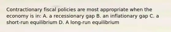 Contractionary fiscal policies are most appropriate when the economy is in: A. a recessionary gap B. an inflationary gap C. a short-run equilibrium D. A long-run equilibrium