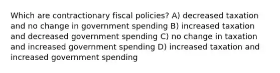 Which are contractionary fiscal policies? A) decreased taxation and no change in government spending B) increased taxation and decreased government spending C) no change in taxation and increased government spending D) increased taxation and increased government spending