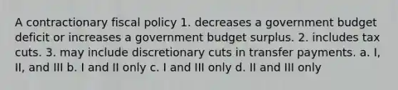 A contractionary <a href='https://www.questionai.com/knowledge/kPTgdbKdvz-fiscal-policy' class='anchor-knowledge'>fiscal policy</a> 1. decreases a government budget deficit or increases a government budget surplus. 2. includes tax cuts. 3. may include discretionary cuts in transfer payments. a. I, II, and III b. I and II only c. I and III only d. II and III only