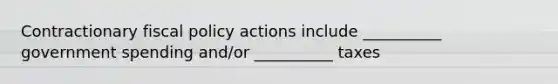 Contractionary fiscal policy actions include __________ government spending and/or __________ taxes