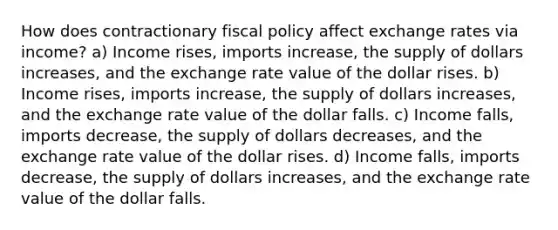 How does contractionary fiscal policy affect exchange rates via income? a) Income rises, imports increase, the supply of dollars increases, and the exchange rate value of the dollar rises. b) Income rises, imports increase, the supply of dollars increases, and the exchange rate value of the dollar falls. c) Income falls, imports decrease, the supply of dollars decreases, and the exchange rate value of the dollar rises. d) Income falls, imports decrease, the supply of dollars increases, and the exchange rate value of the dollar falls.