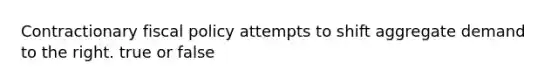 Contractionary fiscal policy attempts to shift aggregate demand to the right. true or false