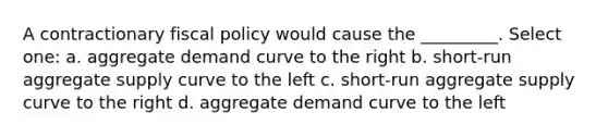 A contractionary fiscal policy would cause the _________. Select one: a. aggregate demand curve to the right b. short-run aggregate supply curve to the left c. short-run aggregate supply curve to the right d. aggregate demand curve to the left