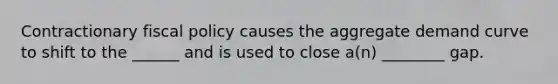 Contractionary fiscal policy causes the aggregate demand curve to shift to the ______ and is used to close a(n) ________ gap.