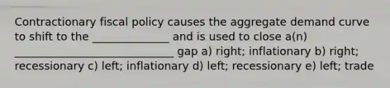 Contractionary fiscal policy causes the aggregate demand curve to shift to the ______________ and is used to close a(n) _____________________________ gap a) right; inflationary b) right; recessionary c) left; inflationary d) left; recessionary e) left; trade