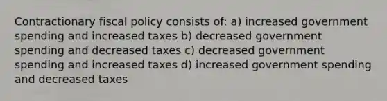 Contractionary fiscal policy consists of: a) increased government spending and increased taxes b) decreased government spending and decreased taxes c) decreased government spending and increased taxes d) increased government spending and decreased taxes