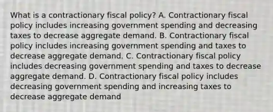 What is a contractionary fiscal​ policy? A. Contractionary fiscal policy includes increasing government spending and decreasing taxes to decrease aggregate demand. B. Contractionary fiscal policy includes increasing government spending and taxes to decrease aggregate demand. C. Contractionary fiscal policy includes decreasing government spending and taxes to decrease aggregate demand. D. Contractionary fiscal policy includes decreasing government spending and increasing taxes to decrease aggregate demand