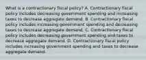 What is a contractionary fiscal​ policy? A. Contractionary fiscal policy includes decreasing government spending and increasing taxes to decrease aggregate demand. B. Contractionary fiscal policy includes increasing government spending and decreasing taxes to decrease aggregate demand. C. Contractionary fiscal policy includes decreasing government spending and taxes to decrease aggregate demand. D. Contractionary fiscal policy includes increasing government spending and taxes to decrease aggregate demand.