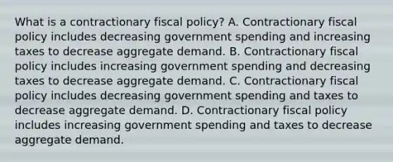 What is a contractionary fiscal​ policy? A. Contractionary <a href='https://www.questionai.com/knowledge/kPTgdbKdvz-fiscal-policy' class='anchor-knowledge'>fiscal policy</a> includes decreasing government spending and increasing taxes to decrease aggregate demand. B. Contractionary fiscal policy includes increasing government spending and decreasing taxes to decrease aggregate demand. C. Contractionary fiscal policy includes decreasing government spending and taxes to decrease aggregate demand. D. Contractionary fiscal policy includes increasing government spending and taxes to decrease aggregate demand.