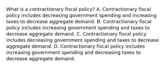 What is a contractionary fiscal​ policy? A. Contractionary fiscal policy includes decreasing government spending and increasing taxes to decrease aggregate demand. B. Contractionary fiscal policy includes increasing government spending and taxes to decrease aggregate demand. C. Contractionary fiscal policy includes decreasing government spending and taxes to decrease aggregate demand. D. Contractionary fiscal policy includes increasing government spending and decreasing taxes to decrease aggregate demand.