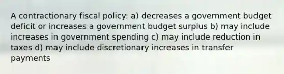 A contractionary fiscal policy: a) decreases a government budget deficit or increases a government budget surplus b) may include increases in government spending c) may include reduction in taxes d) may include discretionary increases in transfer payments