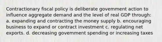 Contractionary fiscal policy is deliberate govemment action to influence aggregate demand and the level of real GDP through: a. expanding and contracting the money supply b. encouraging business to expand or contract investment c. regulating net exports. d. decreasing govemment spending or increasing taxes