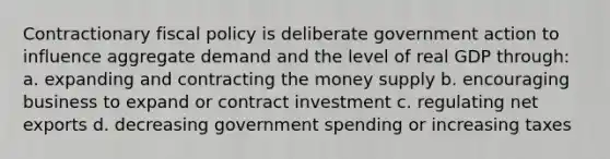 Contractionary fiscal policy is deliberate government action to influence aggregate demand and the level of real GDP through: a. expanding and contracting the money supply b. encouraging business to expand or contract investment c. regulating net exports d. decreasing government spending or increasing taxes