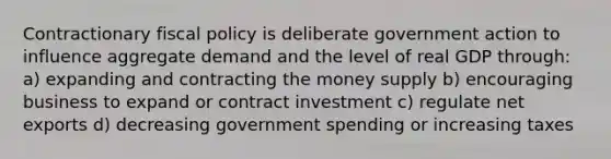 Contractionary fiscal policy is deliberate government action to influence aggregate demand and the level of real GDP through: a) expanding and contracting the money supply b) encouraging business to expand or contract investment c) regulate net exports d) decreasing government spending or increasing taxes