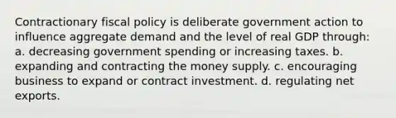 Contractionary fiscal policy is deliberate government action to influence aggregate demand and the level of real GDP through: a. decreasing government spending or increasing taxes. b. expanding and contracting the money supply. c. encouraging business to expand or contract investment. d. regulating net exports.