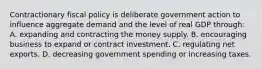 Contractionary fiscal policy is deliberate government action to influence aggregate demand and the level of real GDP through: A. expanding and contracting the money supply. B. encouraging business to expand or contract investment. C. regulating net exports. D. decreasing government spending or increasing taxes.