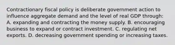 Contractionary fiscal policy is deliberate government action to influence aggregate demand and the level of real GDP through: A. expanding and contracting the money supply. B. encouraging business to expand or contract investment. C. regulating net exports. D. decreasing government spending or increasing taxes.