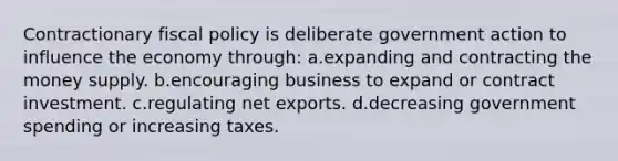 Contractionary fiscal policy is deliberate government action to influence the economy through: a.expanding and contracting the money supply. b.encouraging business to expand or contract investment. c.regulating net exports. d.decreasing government spending or increasing taxes.