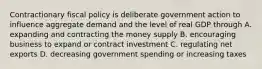 Contractionary fiscal policy is deliberate government action to influence aggregate demand and the level of real GDP through A. expanding and contracting the money supply B. encouraging business to expand or contract investment C. regulating net exports D. decreasing government spending or increasing taxes