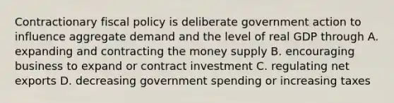 Contractionary fiscal policy is deliberate government action to influence aggregate demand and the level of real GDP through A. expanding and contracting the money supply B. encouraging business to expand or contract investment C. regulating net exports D. decreasing government spending or increasing taxes