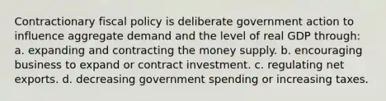 Contractionary fiscal policy is deliberate government action to influence aggregate demand and the level of real GDP through: a. expanding and contracting the money supply. b. encouraging business to expand or contract investment. c. regulating net exports. d. decreasing government spending or increasing taxes.