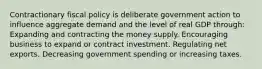 Contractionary fiscal policy is deliberate government action to influence aggregate demand and the level of real GDP through: Expanding and contracting the money supply. Encouraging business to expand or contract investment. Regulating net exports. Decreasing government spending or increasing taxes.