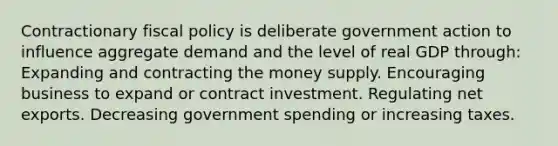 Contractionary fiscal policy is deliberate government action to influence aggregate demand and the level of real GDP through: Expanding and contracting the money supply. Encouraging business to expand or contract investment. Regulating net exports. Decreasing government spending or increasing taxes.