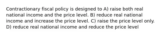 Contractionary fiscal policy is designed to A) raise both real national income and the price level. B) reduce real national income and increase the price level. C) raise the price level only. D) reduce real national income and reduce the price level