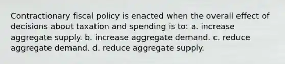 Contractionary fiscal policy is enacted when the overall effect of decisions about taxation and spending is to: a. increase aggregate supply. b. increase aggregate demand. c. reduce aggregate demand. d. reduce aggregate supply.