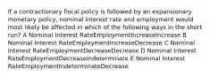 If a contractionary fiscal policy is followed by an expansionary monetary policy, nominal interest rate and employment would most likely be affected in which of the following ways in the short run? A Nominal Interest RateEmploymentIncreaseIncrease B Nominal Interest RateEmploymentIncreaseDecrease C Nominal Interest RateEmploymentDecreaseDecrease D Nominal Interest RateEmploymentDecreaseIndeterminate E Nominal Interest RateEmploymentIndeterminateDecrease