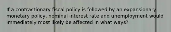 If a contractionary fiscal policy is followed by an expansionary monetary policy, nominal interest rate and unemployment would immediately most likely be affected in what ways?