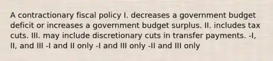 A contractionary <a href='https://www.questionai.com/knowledge/kPTgdbKdvz-fiscal-policy' class='anchor-knowledge'>fiscal policy</a> I. decreases a government budget deficit or increases a government budget surplus. II. includes tax cuts. III. may include discretionary cuts in transfer payments. -I, II, and III -I and II only -I and III only -II and III only