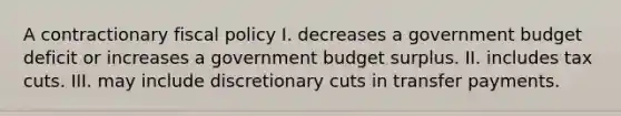 A contractionary <a href='https://www.questionai.com/knowledge/kPTgdbKdvz-fiscal-policy' class='anchor-knowledge'>fiscal policy</a> I. decreases a government budget deficit or increases a government budget surplus. II. includes tax cuts. III. may include discretionary cuts in transfer payments.