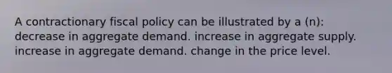 A contractionary <a href='https://www.questionai.com/knowledge/kPTgdbKdvz-fiscal-policy' class='anchor-knowledge'>fiscal policy</a> can be illustrated by a (n): decrease in aggregate demand. increase in aggregate supply. increase in aggregate demand. change in the price level.